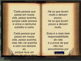 Retornar "Cada pessoa que passa em nossa vida, passa sozinha, porque cada pessoa é única e nenhuma substitui a outra. Cada pessoa que passa em nossa vida, passa sozinha, mas não vai sozinha e nem nos deixará só, porque leva um pouco de nós e deixa um pouco de si. Há os que levam muito e deixam pouco, há os que levam pouco e deixam muito. Essa é a mais bela responsabilidade da vida e a prova de que não nos encontramos por acaso." 