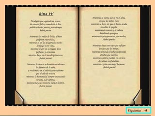 Rima IV No digáis que, agotado su tesoro,  de asuntos falta, enmudeció la lira;  podrá no haber poetas; pero siempre  habrá poesía.  Mientras las ondas de la luz al beso  palpiten encendidas,  mientras el sol las desgarradas nubes  de fuego y oro vista,  mientras el aire en su regazo lleve  perfumes y armonías,  mientras haya en el mundo primavera,  ¡habrá poesía!  Mientras la ciencia a descubrir no alcance  las fuentes de la vida,  y en el mar o en el cielo haya un abismo  que al cálculo resista,  mientras la humanidad siempre avanzando  no sepa a dó camina,  mientras haya un misterio para el hombre,  ¡habrá poesía!  Mientras se sienta que se ríe el alma,  sin que los labios rían;  mientras se llore, sin que el llanto acuda  a nublar la pupila;  mientras el corazón y la cabeza  batallando prosigan,  mientras haya esperanzas y recuerdos,  ¡habrá poesía!  Mientras haya unos ojos que reflejen  los ojos que los miran,  mientras responda el labio suspirando  al labio que suspira,  mientras sentirse puedan en un beso  dos almas confundidas,  mientras exista una mujer hermosa,  ¡habrá poesía! Siguiente   