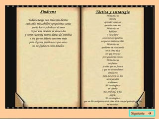 Síndrome Todavía tengo casi todos mis dientes casi todos mis cabellos y poquísimas canas puedo hacer y deshacer el amor trepar una escalera de dos en dos y correr cuarenta metros detrás del ómnibus o sea que no debería sentirme viejo pero el grave problema es que antes no me fijaba en estos detalles. Táctica y estrategia Mi táctica es mirarte aprender como sos quererte como sos. Mi táctica es hablarte y escucharte construir con palabras un puente indestructible. Mi táctica es quedarme en tu recuerdo no sé cómo ni sé con qué pretexto pero quedarme en vos. Mi táctica es ser franco y saber que sos franca y que no nos vendamos simulacros para que entre los dos no haya telón ni abismos. Mi estrategia es en cambio más profunda y más simple. Mi estrategia es que un día cualquiera no sé cómo ni sé con qué pretexto por fin me necesites. Siguiente   