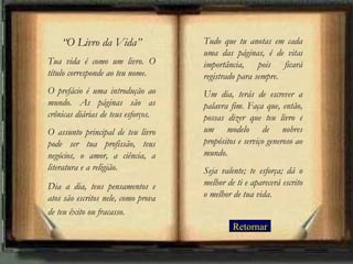“ O Livro da Vida” Tua vida é como um livro. O título corresponde ao teu nome.  O prefácio é uma introdução ao mundo. As páginas são as crônicas diárias de teus esforços.  O assunto principal de teu livro pode ser tua profissão, teus negócios, o amor, a ciência, a literatura e a religião.  Dia a dia, teus pensamentos e atos são escritos nele, como prova de teu êxito ou fracasso.   Tudo que tu anotas em cada uma das páginas, é de vital importância, pois ficará registrado para sempre.  Um dia, terás de escrever a palavra fim. Faça que, então, possas dizer que teu livro é um modelo de nobres propósitos e serviço generoso ao mundo.  Seja valente; te esforça; dá o melhor de ti e aparecerá escrito o melhor de tua vida. Retornar 