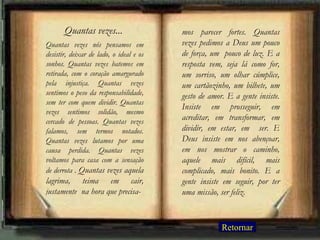 Quantas vezes nós pensamos em desistir, deixar de lado, o ideal e os sonhos. Quantas vezes batemos em retirada, com o coração amargurado pela injustiça. Quantas vezes sentimos o peso da responsabilidade, sem ter com quem dividir. Quantas vezes sentimos solidão, mesmo cercado de pessoas. Quantas vezes falamos, sem termos notados. Quantas vezes lutamos por uma causa perdida. Quantas vezes voltamos para casa com a sensação de derrota .  Quantas vezes aquela lagrima, teima em cair, justamente  na hora que precisa- mos parecer fortes. Quantas vezes pedimos a Deus um pouco de força, um  pouco de luz. E a resposta vem, seja lá como for, um sorriso, um olhar cúmplice, um cartãozinho, um bilhete, um gesto de amor. E a gente insiste. Insiste em prosseguir, em acreditar, em transformar, em dividir, em estar, em  ser. E Deus insiste em nos abençoar, em nos mostrar o caminho, aquele mais difícil, mais complicado, mais bonito. E a gente insiste em seguir, por ter uma missão, ser feliz. Quantas vezes... Retornar 