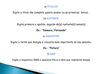 a)   TÍTULOS   Digite o título tão completo quanto souber ou as primeiras  letras … b)   AUTORES   Digite primeiro o apelido, seguido do(s) restante(s) nome(s). Ex. :  “ Namora, Fernando” c)   ASSUNTOS   Digite o termo que designa o conceito mais importante do seu assunto.   Ex. :  " Pintura“ f)  ISBN Digite o respectivo ISBN e aparecer-lhe-á a obra que realmente deseja. 