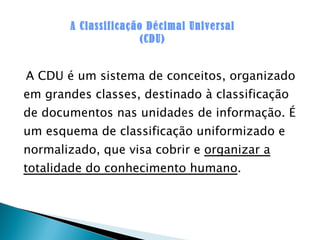 A CDU é um sistema de conceitos, organizado em grandes classes, destinado à classificação de documentos nas unidades de informação. É um esquema de classificação uniformizado e normalizado, que visa cobrir e  organizar a totalidade do conhecimento humano . A Classificação Décimal Universal (CDU) 