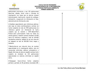 FACULTAD DE INGENIERÍA
                                                        GESTIÓN BÁSICA DE LA INFORMACIÓN
                                                         ACTIVIDAD PORTALES UNIMINUTO
                                                                PRIMER SEMESTRE
publicaciones prioritarias y casi 125 publicaciones
selectivas; además, libros, actas e informes de
investigación. Los temas que se abarcan incluyen
biblioteconomía, clasificación, creación de catálogos,
bibliometría, recuperación de información en línea,
administración de información y más.

6-Diseñada especialmente para bibliotecas públicas,
esta base de datos multidisciplinaria contiene los
textos completos de más de 1700 publicaciones de
referencia    general    con   información         de   texto
completo     que   se   remonta     a    1975. MasterFILE
Premier cubre prácticamente todos los temas de
interés general y también contiene alrededor de 500
libros de referencia completos y más de 164.400
documentos primarios, además de una una colección
de imágenes de más de 502.000 fotos, mapas y
banderas.

7-MedicLatina es una colección única de revistas
especializadas en la investigación médica, obra de
reconocidas editoriales médicas Latinoamérica y
España. Esta base de datos en español contiene texto
completo     de    alrededor   de       130      publicaciones
especializadas en medicina arbitradas en español
nativo.

8-Newspaper        Source ofrece        textos      completos
portada a portada de 40 periódicos nacionales (EE.



                                                                                    Lic. Ana Tulia y Dora Lucia Torres Manrique
 