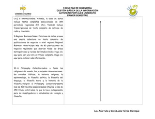 FACULTAD DE INGENIERÍA
                                                         GESTIÓN BÁSICA DE LA INFORMACIÓN
                                                          ACTIVIDAD PORTALES UNIMINUTO
                                                                 PRIMER SEMESTRE
UU.) e internacionales. Además, la base de datos
incluye textos completos seleccionados de 389
periódicos regionales (EE. UU.). También incluye
transcripciones de texto completo de noticias de
radio y televisión.

9-Regional Business News: Esta base de datos provee
una     amplia   cobertura    en    texto     completo         de
publicaciones de negocios a nivel regional. Regional
Business News incluye más de 80 publicaciones de
negocios regionales que abarcan todas las áreas
metropolitanas y rurales de Estados Unidos. Haga clic
aquí para ver una lista de títulos completa. Haga clic
aquí para obtener más información.




10- &    Philosophy    Collection cubre       a     fondo      las
religiones del mundo, las principales denominaciones,
los   estudios    bíblicos,   la   historia       religiosa,    la
epistemología, la filosofía política, la filosofía del
lenguaje, la filosofía moral y la historia de la
filosofía. Religion & Philosophy Collectionpresenta
más de 300 revistas especializadas íntegras y más de
250 títulos arbitrados, lo que la hace indispensable
para los investigadores y estudiantes de teología y
filosofía.




                                                                                     Lic. Ana Tulia y Dora Lucia Torres Manrique
 