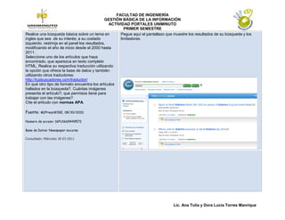 FACULTAD DE INGENIERÍA
                                               GESTIÓN BÁSICA DE LA INFORMACIÓN
                                                 ACTIVIDAD PORTALES UNIMINUTO
                                                        PRIMER SEMESTRE
Realice una búsqueda básica sobre un tema en          Pegue aquí el pantallazo que muestre los resultados de su búsqueda y los
ingles que sea de su interés; a su costado            limitadores.
izquierdo, restrinja en el panel los resultados,
modificando el año de inicio desde el 2000 hasta
2011.
Seleccione uno de los artículos que haya
encontrado, que aparezca en texto completo
HTML. Realice su respectiva traducción utilizando
la opción que ofrece la base de datos y también
utilizando otros traductores:
http://tusbuscadores.com/traductor/
En qué otro tipo de formato encuentra los artículos
hallados en la búsqueda?. Cuántas imágenes
presenta el artículo?; que permisos tiene para
trabajar con las imágenes?
Cite el artículo con normas APA.

Fuente: M2PressWIRE, 08/30/2010;

Numero de acceso: 16PU1669449572

Base de Datos: Newspaper socurse

Consultado: Miércoles 30-03-2011




                                                                                  Lic. Ana Tulia y Dora Lucia Torres Manrique
 