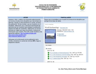 FACULTAD DE INGENIERÍA
                                            GESTIÓN BÁSICA DE LA INFORMACIÓN
                                             ACTIVIDAD PORTALES UNIMINUTO
                                                    PRIMER SEMESTRE




                          JSTOR                                                       PANTALLAZOS
Ingrese a Jstor y realice una búsqueda seleccionando       Pegue aquí el pantallazo que muestre los temas de la disciplina que
uno de los vínculos de la disciplina que más le llame la   escogió de la base de datos.
atención. Escoja un tema teniendo en cuenta la fecha
de publicación. De las revistas que se muestren en el
resultado, seleccione una y mencione brevemente las
opciones que se muestran para trabajar la publicación
(observe la tabla de contenido). Seleccione uno de los
artículos en ingles que haya encontrado y traduzca la
información que muestra. Para ello puede remitirse a las
siguientes paginas: http://translate.google.es/#;
http://www.traducegratis.com/;
http://traductor.babylon.com/

Ubíquese en la información de la publicación de la
revista y teniendo en cuenta las normas APA, haga su
respectiva citación.




                                                                                  Lic. Ana Tulia y Dora Lucia Torres Manrique
 