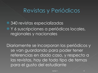 340 revistas especializadas  Y 6 suscripciones a periódicos locales, regionales y nacionales  Diariamente se incorporan los periódicos y se van guardando para poder tener referencias en dado caso, y respecto a las revistas, hay de todo tipo de temas para el gusto del estudiante 06/06/11 