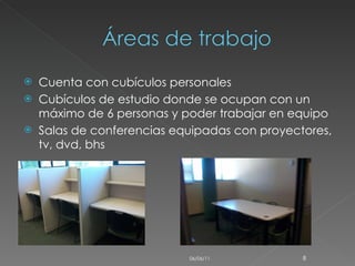Cuenta con cubículos personales  Cubículos de estudio donde se ocupan con un máximo de 6 personas y poder trabajar en equipo  Salas de conferencias equipadas con proyectores, tv, dvd, bhs  06/06/11 