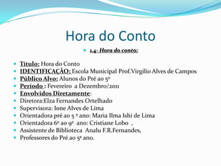 Hora do Conto1.4- Hora do conto:Título: Hora do ContoIDENTIFICAÇÃO: Escola Municipal Prof.Virgílio Alves de CamposPúblico Alvo: Alunos do Pré ao 5ºPeríodo : Fevereiro  a Dezembro/2011Envolvidos Diretamente: Diretora:Elza Fernandes OrtelhadoSupervisora: Ione Alves de LimaOrientadora pré ao 5 º ano: Maria Ilma Ishi de LimaOrientadora 6º ao 9º  ano: Cristiane Lobo  ,Assistente de Biblioteca  AnaluF.R.Fernandes,Professores do Pré ao 5ª ano.