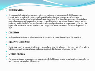 JUSTIFICATIVA A necessidade dos alunos estarem interagindo com a assintente de biblioteca,e o exercício da imaginação traz grande proveito às crianças, porque atende a uma necessidade muito grande que elas têm de imaginar. É bom saber que uma história bem contada surpreende as pessoas, tem o poder de quebrar a rotina e trazer a magia à tona; estimula a criatividade, rompe barreiras, desvenda mistérios, abre portas e pode ser tão especial e marcante para o ouvinte que chega a influenciar na sua maneira de pensar e agir.OBJETIVO Influenciar e estimular a leitura entre as crianças através da contação de histórias.DESENVOLVIMENTO Uma vez por semana conforme  agendamento os alunos  do pré ao 5ª , vão a biblioteca,onde será realizado pela assistente de biblioteca  a hora do conto. METODOLOGIA Os alunos fazem uma roda ,e a assistente de biblioteca conta uma história,podendo ela ser : contos, parlendas, fábulas,etc.