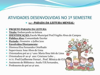 ATIVIDADES DESENVOLVIDAS NO 1º SEMESTRE1.1 - PARADA DA LEITURA MENSAL:PROJETO PARADA DA LEITURATítulo: Embarcando na leituraIDENTIFICAÇÃO: Escola Municipal Prof.Virgílio Alves de CamposPúblico Alvo: Comunidade EscolarPeríodo : Fevereiro  a Julho/2011Envolvidos Diretamente: Diretora:Elza Fernandes OrtelhadoSupervisora: Ione Alves de LimaOrientadora pré ao 5 º ano: Maria Ilma Ishi de LimaOrientadora 6º ao 9º  ano: Cristiane Lobo  ,PCTE: Prof.Guilherme Ferrari , Prof. Mônica de O.InácioAssistente de Biblioteca  AnaluF.R.Fernandes,Professores do pré ao 9ª ano.
