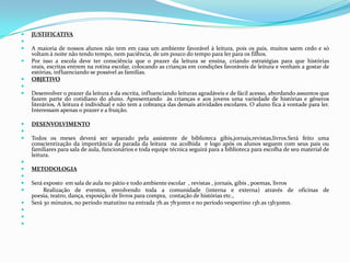 JUSTIFICATIVA A maioria de nossos alunos não tem em casa um ambiente favorável à leitura, pois os pais, muitos saem cedo e só voltam à noite não tendo tempo, nem paciência, de um pouco do tempo para ler para os filhos.Por isso a escola deve ter consciência que o prazer da leitura se ensina, criando estratégias para que histórias orais, escritas entrem na rotina escolar, colocando as crianças em condições favoráveis de leitura e venham a gostar de estórias, influenciando se possível as famílias.OBJETIVO Desenvolver o prazer da leitura e da escrita, influenciando leituras agradáveis e de fácil acesso, abordando assuntos que fazem parte do cotidiano do aluno. Apresentando  às crianças e aos jovens uma variedade de histórias e gêneros literários, A leitura é individual e não tem a cobrança das demais atividades escolares. O aluno fica à vontade para ler. Interessam apenas o prazer e a fruição.DESENVOLVIMENTO Todos os meses deverá ser separado pela assistente de biblioteca gibis,jornais,revistas,livros.Será feito uma conscientização da importância da parada da leitura  na acolhida  e logo após os alunos seguem com seus pais ou familiares para sala de aula, funcionários e toda equipe técnica seguirá para a biblioteca para escolha de seu material de leitura. METODOLOGIA Será exposto  em sala de aula no pátio e todo ambiente escolar  , revistas , jornais, gibis , poemas, livros         Realização de eventos, envolvendo toda a comunidade (interna e externa) através de oficinas de poesia, teatro, dança, exposição de livros para compra,  contação de histórias etc., Será 30 minutos, no período matutino na entrada 7h as 7h30mn e no período vespertino 13h as 13h30mn.   