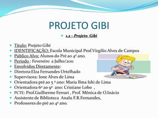 PROJETO GIBI1.2 – Projeto  GibíTítulo: Projeto GibíIDENTIFICAÇÃO: Escola Municipal Prof.Virgílio Alves de CamposPúblico Alvo: Alunos do Pré ao 4º ano.Período : Fevereiro  a Julho/2011Envolvidos Diretamente: Diretora:Elza Fernandes OrtelhadoSupervisora: Ione Alves de LimaOrientadora pré ao 5 º ano: Maria Ilma Ishi de LimaOrientadora 6º ao 9º  ano: Cristiane Lobo  ,PCTE: Prof.Guilherme Ferrari , Prof. Mônica de O.InácioAssistente de Biblioteca  AnaluF.R.Fernandes,Professores do pré ao 4ª ano.
