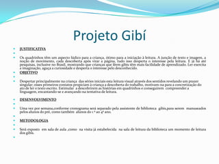 Projeto GibíJUSTIFICATIVA Os quadrinhos têm um aspecto lúdico para a criança, ótimo para a iniciação à leitura. A junção de texto e imagem, a noção de movimento, cada descoberta após virar a página, tudo isso desperta o interesse pela leitura. E já há até pesquisas, inclusive no Brasil, mostrando que crianças que lêem gibis têm mais facilidade de aprendizado. Ler exercita a imaginação, aguça a curiosidade e desperta o interesse pelo desconhecido.OBJETIVO Despertar principalmente na criança  das séries iniciais esta leitura visual através dos sentidos revelando um prazer singular; esses primeiros contatos propiciam à criança a descoberta do trabalho, motivam-na para a concretização do ato de ler o texto escrito. Estimular  a descobrirem as histórias em quadrinhos e conseguirem  compreender a linguagem, encantando-se e avançando na tentativa de leitura.DESENVOLVIMENTO Uma vez por semana,conforme cronograma será separado pela assistente de biblioteca  gibis,para serem  manuseados pelos alunos do pré, como também  alunos do 1 º ao 4º ano. METODOLOGIA Será exposto  em sala de aula ,como  na visita já estabelecida  na sala de leitura da biblioteca um momento de leitura  dos gibís. 