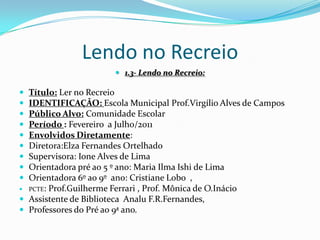 Lendo no Recreio1.3- Lendo no Recreio:Título: Ler no RecreioIDENTIFICAÇÃO: Escola Municipal Prof.Virgílio Alves de CamposPúblico Alvo: Comunidade EscolarPeríodo : Fevereiro  a Julho/2011Envolvidos Diretamente: Diretora:Elza Fernandes OrtelhadoSupervisora: Ione Alves de LimaOrientadora pré ao 5 º ano: Maria Ilma Ishi de LimaOrientadora 6º ao 9º  ano: Cristiane Lobo  ,PCTE: Prof.Guilherme Ferrari , Prof. Mônica de O.InácioAssistente de Biblioteca  AnaluF.R.Fernandes,Professores do Pré ao 9ª ano.