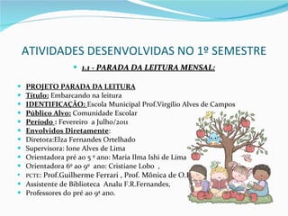 ATIVIDADES DESENVOLVIDAS NO 1º SEMESTRE 1.1 - PARADA DA LEITURA MENSAL: PROJETO PARADA DA LEITURA Título:  Embarcando na leitura IDENTIFICAÇÃO:  Escola Municipal Prof.Virgílio Alves de Campos Público Alvo:  Comunidade Escolar Período  :  Fevereiro  a Julho/2011 Envolvidos Diretamente :  Diretora:Elza Fernandes Ortelhado Supervisora: Ione Alves de Lima Orientadora pré ao 5 º ano: Maria Ilma Ishi de Lima Orientadora 6º ao 9º  ano: Cristiane Lobo  , PCTE : Prof.Guilherme Ferrari , Prof. Mônica de O.Inácio Assistente de Biblioteca  Analu F.R.Fernandes,  Professores do pré ao 9ª ano. 