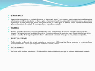 JUSTIFICATIVA   Desenvolver esse projeto foi também despertar o “prazer pela leitura”, não somente ver a força transformadora de que a leitura é possuidora, mas deixar os alunos aptos a “saborearem” palavras, a descobrirem sentimentos, a aprenderem a se colocar no lugar do outro e, assim, deleitarem-se com os contos, com os poemas, enfim, com todas as formas de gêneros literários e diversidade de textos,por livre e espontânea vontade. OBJETIVO   Formar grupinhos de alunos, que serão identificados como estimuladores de leitores, com a função de convidar colegas a se envolverem nas atividades do projeto. Organizar rodinhas de conversas entre alunos das diversas  séries, realizar a escolha  do livro pelos próprios alunos  estimulando a levarem livros que os pais,irmãos  desejam ler. DESENVOLVIMENTO   Todos os dias no horário do recreio matutino e vespertino a biblioteca fica aberta para que os próprios alunos manuseie e escolha o livro que deseje levar para estar fazendo a leitura .   METODOLOGIA   Os livros, gibis, revistas ,jornais ,etc. , ficarão de livre acesso aos leitores,para que os mesmos possam estar locando . 