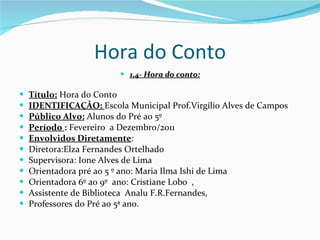 Hora do Conto 1.4- Hora do conto: Título:  Hora do Conto IDENTIFICAÇÃO:  Escola Municipal Prof.Virgílio Alves de Campos Público Alvo:  Alunos do Pré ao 5º Período  :  Fevereiro  a Dezembro/2011 Envolvidos Diretamente :  Diretora:Elza Fernandes Ortelhado Supervisora: Ione Alves de Lima Orientadora pré ao 5 º ano: Maria Ilma Ishi de Lima Orientadora 6º ao 9º  ano: Cristiane Lobo  , Assistente de Biblioteca  Analu F.R.Fernandes,  Professores do Pré ao 5ª ano. 