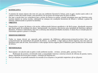 JUSTIFICATIVA   A maioria de nossos alunos não tem em casa um ambiente favorável à leitura, pois os pais, muitos saem cedo e só voltam à noite não tendo tempo, nem paciência, de um pouco do tempo para ler para os filhos. Por isso a escola deve ter consciência que o prazer da leitura se ensina, criando estratégias para que histórias orais, escritas entrem na rotina escolar, colocando as crianças em condições favoráveis de leitura e venham a gostar de estórias, influenciando se possível as famílias. OBJETIVO   Desenvolver o prazer da leitura e da escrita, influenciando leituras agradáveis e de fácil acesso, abordando assuntos que fazem parte do cotidiano do aluno. Apresentando  às crianças e aos jovens uma variedade de histórias e gêneros literários, A leitura é individual e não tem a cobrança das demais atividades escolares. O aluno fica à vontade para ler. Interessam apenas o prazer e a fruição. DESENVOLVIMENTO   Todos os meses deverá ser separado pela assistente de biblioteca gibis,jornais,revistas,livros.Será feito uma conscientização da importância da parada da leitura  na acolhida  e logo após os alunos seguem com seus pais ou familiares para sala de aula, funcionários e toda equipe técnica seguirá para a biblioteca para escolha de seu material de leitura.   METODOLOGIA   Será exposto  em sala de aula no pátio e todo ambiente escolar  , revistas , jornais, gibis , poemas, livros  Realização de eventos, envolvendo toda a comunidade (interna e externa) através de oficinas de poesia, teatro, dança, exposição de livros para compra,  contação de histórias etc.,  Será 30 minutos, no período matutino na entrada 7h as 7h30mn e no período vespertino 13h as 13h30mn.       