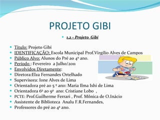 PROJETO GIBI 1.2 – Projeto  Gibí Título:  Projeto Gibí IDENTIFICAÇÃO:  Escola Municipal Prof.Virgílio Alves de Campos Público Alvo:  Alunos do Pré ao 4º ano. Período  : Fevereiro  a Julho/2011 Envolvidos Diretamente :  Diretora:Elza Fernandes Ortelhado Supervisora: Ione Alves de Lima Orientadora pré ao 5 º ano: Maria Ilma Ishi de Lima Orientadora 6º ao 9º  ano: Cristiane Lobo  , PCTE : Prof.Guilherme Ferrari , Prof. Mônica de O.Inácio Assistente de Biblioteca  Analu F.R.Fernandes,  Professores do pré ao 4ª ano. 