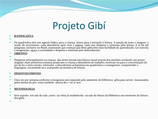 Projeto Gibí JUSTIFICATIVA   Os quadrinhos têm um aspecto lúdico para a criança, ótimo para a iniciação à leitura. A junção de texto e imagem, a noção de movimento, cada descoberta após virar a página, tudo isso desperta o interesse pela leitura. E já há até pesquisas, inclusive no Brasil, mostrando que crianças que lêem gibis têm mais facilidade de aprendizado. Ler exercita a imaginação, aguça a curiosidade e desperta o interesse pelo desconhecido. OBJETIVO   Despertar principalmente na criança  das séries iniciais esta leitura visual através dos sentidos revelando um prazer singular; esses primeiros contatos propiciam à criança a descoberta do trabalho, motivam-na para a concretização do ato de ler o texto escrito. Estimular  a descobrirem as histórias em quadrinhos e conseguirem  compreender a linguagem, encantando-se e avançando na tentativa de leitura. DESENVOLVIMENTO   Uma vez por semana,conforme cronograma será separado pela assistente de biblioteca  gibis,para serem  manuseados pelos alunos do pré, como também  alunos do 1 º ao 4º ano.   METODOLOGIA   Será exposto  em sala de aula ,como  na visita já estabelecida  na sala de leitura da biblioteca um momento de leitura  dos gibís.   