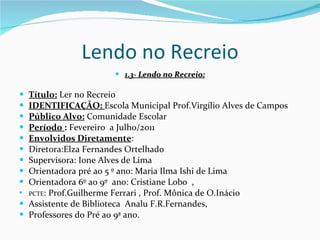 Lendo no Recreio 1.3- Lendo no Recreio: Título:  Ler no Recreio IDENTIFICAÇÃO:  Escola Municipal Prof.Virgílio Alves de Campos Público Alvo:  Comunidade Escolar Período  :  Fevereiro  a Julho/2011 Envolvidos Diretamente :  Diretora:Elza Fernandes Ortelhado Supervisora: Ione Alves de Lima Orientadora pré ao 5 º ano: Maria Ilma Ishi de Lima Orientadora 6º ao 9º  ano: Cristiane Lobo  , PCTE : Prof.Guilherme Ferrari , Prof. Mônica de O.Inácio Assistente de Biblioteca  Analu F.R.Fernandes,  Professores do Pré ao 9ª ano. 