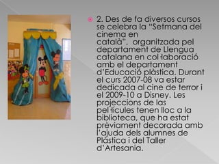 2. Des de fa diversos cursos se celebra la “Setmana del cinema en català”,  organitzada pel departament de Llengua catalana en col·laboració amb el departament d’Educació plàstica. Durant el curs 2007-08 va estar dedicada al cine de terror i el 2009-10 a Disney. Les projeccions de las pel·lícules tenen lloc a la biblioteca, que ha estat prèviament decorada amb l’ajuda dels alumnes de Plàstica i del Taller d’Artesania. 