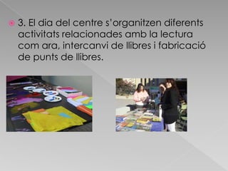 3. El dia del centre s’organitzen diferents activitats relacionades amb la lectura com ara, intercanvi de llibres i fabricació de punts de llibres. 