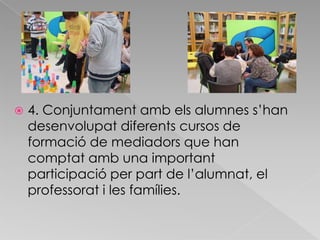 4. Conjuntament amb els alumnes s’han desenvolupat diferents cursos de formació de mediadors que han comptat amb una important participació per part de l’alumnat, el professorat i les famílies. 