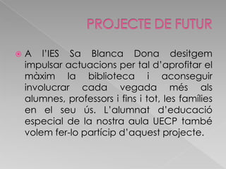 PROJECTE DE FUTURA l’IES Sa Blanca Dona desitgem impulsar actuacions per tal d’aprofitar el màxim la biblioteca i aconseguir involucrar cada vegada més als alumnes, professors i fins i tot, les famílies en el seu ús. L’alumnat d’educació especial de la nostra aula UECP també volem fer-lo partícip d’aquest projecte.