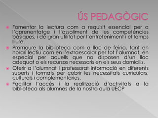 ÚS PEDAGÒGICFomentar la lectura com a requisit essencial per a l’aprenentatge i l’assoliment de les competències bàsiques, i de gran utilitat per l’entreteniment i el temps lliure.Promoure la biblioteca com a lloc de feina, tant en horari lectiu com en l’extraescolar per tot l’alumnat, en especial per aquells que no disposen d’un lloc adequat o els recursos necessaris en els seus domicilis.Oferir a l’alumnat i professorat informació en diferents suports i formats per cobrir les necessitats curriculars, culturals i complementàries.Facilitar l’accés i la realització d’activitats a la biblioteca als alumnes de la nostra aula UECP