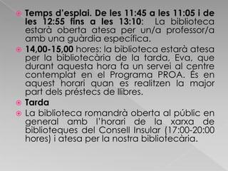 Temps d’esplai. De les 11:45 a les 11:05 i de les 12:55 fins a les 13:10:  La biblioteca estarà oberta atesa per un/a professor/a amb una guàrdia específica.14,00-15,00 hores: la biblioteca estarà atesa per la bibliotecària de la tarda, Eva, que durant aquesta hora fa un servei al centre contemplat en el Programa PROA. És en aquest horari quan es realitzen la major part dels préstecs de llibres.TardaLa biblioteca romandrà oberta al públic en general amb l’horari de la xarxa de biblioteques del Consell Insular (17:00-20:00 hores) i atesa per la nostra bibliotecària.
