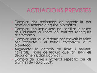 ACTUACIONS PREVISTESComprar dos ordinadors de sobretaula per ampliar el nombre d’equips informàtics.Comprar una impressora per facilitar la tasca dels alumnes a l’hora de realitzar recerques d’informació.Comprar una taula redona per afavorir la feina per projectes i el treball cooperatiu a la biblioteca.Augmentar la dotació de llibres i revistes: novetats,  llibres de lectura que fan servir els departaments, diaris, còmics ...Compra de llibres i material específic per als alumnes de l’aula UECP.