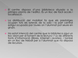 El centre disposa d’una biblioteca situada a la primera planta de l’edifici. És un lloc de fàcil accés i localització.La distribució del mobiliari fa que els prestatges ocupen tots els laterals de la sala i la part central estigui ocupada por taules on l’alumnat pot seure en grups.Ha estat intenció del centre que la biblioteca sigui un lloc idoni per al foment de la lectura i l’ús de diferents fonts d’informació (llibres, Internet i revistes), i també en un lloc de treball per a l’alumnat que no disposa de recursos.