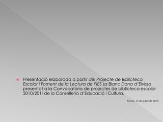 Presentació elaborada a partir del Projecte de Biblioteca Escolar i Foment de la Lectura de l’IES sa Blanc Dona d’Eivissa  presentat a la Convocatòria de projectes de biblioteca escolar 2010/2011de la Conselleria d’Educació i Cultura.Eivissa, 15 de juliol de 2010