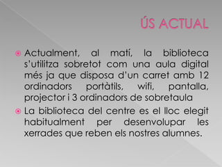 ÚS ACTUALActualment, al matí, la biblioteca s’utilitza sobretot com una aula digital més ja que disposa d’un carret amb 12 ordinadors portàtils, wifi, pantalla, projector i 3 ordinadors de sobretaulaLa biblioteca del centre es el lloc elegit habitualment per desenvolupar les xerrades que reben els nostres alumnes.