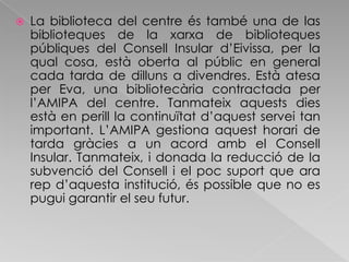La biblioteca del centre és també una de las biblioteques de la xarxa de biblioteques públiques del Consell Insular d’Eivissa, per la qual cosa, està oberta al públic en general cada tarda de dilluns a divendres. Està atesa per Eva, una bibliotecària contractada per l’AMIPA del centre. Tanmateix aquests dies està en perill la continuïtat d’aquest servei tan important. L’AMIPA gestiona aquest horari de tarda gràcies a un acord amb el Consell Insular. Tanmateix, i donada la reducció de la subvenció del Consell i el poc suport que ara rep d’aquesta institució, és possible que no es pugui garantir el seu futur.