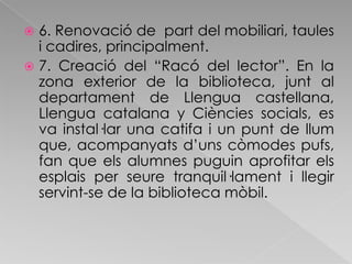 6. Renovació de  part del mobiliari, taules i cadires, principalment. 7. Creació del “Racó del lector”. En la zona exterior de la biblioteca, junt al departament de Llengua castellana, Llengua catalana y Ciències socials, es va instal·lar una catifa i un punt de llum que, acompanyats d’uns còmodes pufs, fan que els alumnes puguin aprofitar els esplais per seure tranquil·lament i llegir servint-se de la biblioteca mòbil.  
