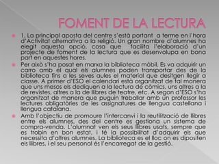 FOMENT DE LA LECTURA1. La principal aposta del centre s’està portant  a terme en l’hora d’Activitat alternativa a la religió. Un gran nombre d’alumnes ha elegit aquesta opció, cosa que  facilita l’elaboració d’un projecte de foment de la lectura que es desenvolupa en bona part en aquestes hores. Per això s’ha posat en marxa la biblioteca mòbil. Es va adquirir un carro amb el qual els alumnes poden transportar des de la biblioteca fins a les seves aules el material que desitgen llegir a classe. A primer d’ESO el calendari està organitzat de tal manera que uns mesos els dediquen a la lectura de còmics, uns altres a la de revistes, altres a la de llibres de teatre, etc. A segon d’ESO s’ha organitzat de manera que puguin treballar amb un professor les lectures obligatòries de les assignatures de llengua castellana i llengua catalana. Amb l’objectiu de promoure l’intercanvi i la reutilització de llibres entre els alumnes, des del centre es gestiona un sistema de compra-venda. L’alumnat ven els seus llibres usats, sempre que es trobin en bon estat, i té la possibilitat d’adquirir els que necessita d’altres alumnes. La biblioteca es el lloc on es dipositen els llibres, i el seu personal és l’encarregat de la gestió.