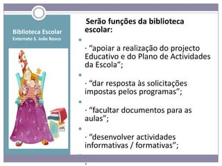 Serão funções da biblioteca
Biblioteca Escolar            escolar:
Externato S. João Bosco   
                              · “apoiar a realização do projecto
                              Educativo e do Plano de Actividades
                              da Escola”;
                          
                              · “dar resposta às solicitações
                              impostas pelos programas”;
                          
                              · “facultar documentos para as
                              aulas”;
                          
                              · “desenvolver actividades
                              informativas / formativas”;
                          
 