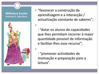  “favorecer a construção da
Biblioteca Escolar
Externato S. João Bosco
                              aprendizagem e a interacção /
                              actualização constante de saberes”;
                          
                              · “dotar os alunos de capacidades
                              que lhes permitam recorrer à maior
                              quantidade possível de informação
                              e facilitar-lhes esse recurso”;
                          
                              · “promover actividades de
                              motivação e preparação pare a
                              leitura”.
 