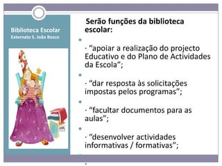 Serão funções da biblioteca
Biblioteca Escolar            escolar:
Externato S. João Bosco
                          
                              · “apoiar a realização do projecto
                              Educativo e do Plano de Actividades
                              da Escola”;
                          
                              · “dar resposta às solicitações
                              impostas pelos programas”;
                          
                              · “facultar documentos para as
                              aulas”;
                          
                              · “desenvolver actividades
                              informativas / formativas”;
                          
 