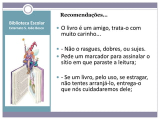 Recomendações…
Biblioteca Escolar
Externato S. João Bosco    O livro é um amigo, trata-o com
                            muito carinho...

                           - Não o rasgues, dobres, ou sujes.
                           Pede um marcador para assinalar o
                            sítio em que paraste a leitura;

                           - Se um livro, pelo uso, se estragar,
                            não tentes arranjá-lo, entrega-o
                            que nós cuidadaremos dele;
 