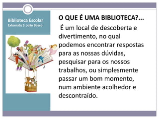 Biblioteca Escolar        O QUE É UMA BIBLIOTECA?...
Externato S. João Bosco
                           É um local de descoberta e
                          divertimento, no qual
                          podemos encontrar respostas
                          para as nossas dúvidas,
                          pesquisar para os nossos
                          trabalhos, ou simplesmente
                          passar um bom momento,
                          num ambiente acolhedor e
                          descontraído.
 