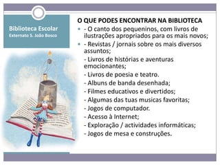 O QUE PODES ENCONTRAR NA BIBLIOTECA
Biblioteca Escolar         - O canto dos pequeninos, com livros de
Externato S. João Bosco     ilustrações apropriados para os mais novos;
                           - Revistas / jornais sobre os mais diversos
                            assuntos;
                           - Livros de histórias e aventuras
                            emocionantes;
                           - Livros de poesia e teatro.
                           - Albuns de banda desenhada;
                           - Filmes educativos e divertidos;
                           - Algumas das tuas musicas favoritas;
                           - Jogos de computador.
                           - Acesso à Internet;
                           - Exploração / actividades informáticas;
                           - Jogos de mesa e construções.
 