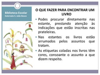 O QUE FAZER PARA ENCONTRAR UM
Biblioteca Escolar
Externato S. João Bosco
                                          LIVRO
                           Podes procurar diretamente nas
                            estante, prestando atenção às
                            indicações que estão inscritas nas
                            prateleiras.
                           Nas estantes os livros estão
                            arrumados pelos assuntos que
                            tratam.
                           As etiquetas coladas nos livros têm
                            cores, consoante o assunto a que
                            dizem respeito.
 