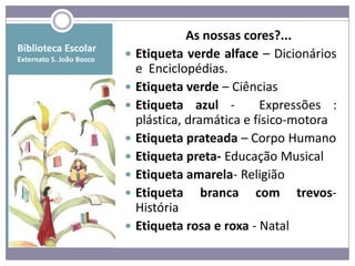 As nossas cores?...
Biblioteca Escolar
Externato S. João Bosco
                             Etiqueta verde alface – Dicionários
                              e Enciclopédias.
                             Etiqueta verde – Ciências
                             Etiqueta azul -        Expressões :
                              plástica, dramática e físico-motora
                             Etiqueta prateada – Corpo Humano
                             Etiqueta preta- Educação Musical
                             Etiqueta amarela- Religião
                             Etiqueta branca com trevos-
                              História
                             Etiqueta rosa e roxa - Natal
 