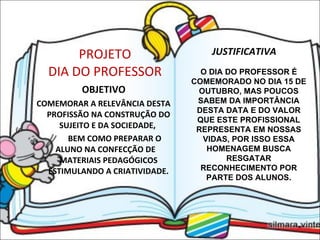 PROJETO DIA DO PROFESSOR OBJETIVO COMEMORAR A RELEVÂNCIA DESTA PROFISSÃO NA CONSTRUÇÃO DO SUJEITO E DA SOCIEDADE,  BEM COMO PREPARAR O  ALUNO NA CONFECÇÃO DE  MATERIAIS PEDAGÓGICOS ESTIMULANDO A CRIATIVIDADE. JUSTIFICATIVA O DIA DO PROFESSOR É COMEMORADO NO DIA 15 DE OUTUBRO, MAS POUCOS SABEM DA IMPORTÂNCIA DESTA DATA E DO VALOR QUE ESTE PROFISSIONAL REPRESENTA EM NOSSAS VIDAS, POR ISSO ESSA HOMENAGEM BUSCA RESGATAR RECONHECIMENTO POR PARTE DOS ALUNOS. 