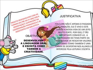 JUSTIFICATIVA   PROJETO DESENVOLVIDO COM AS TURMAS DO PRÉ AO 5º ANO SOB A ORIENTAÇÃO E SUPERVISÃO DA COORDENAÇÃO PEDAGÓGICA E AS ASSISTENTES EM BIBLIOTECA.  FOLCLORE NÃO É APENAS O PASSADO, É TRADIÇÃO, ELE É VIVO E ESTÁ LIGADO A NOSSA VIDA DE UM JEITO MUITO FORTE. POR ISSO, É TÃO IMPORTANTE CONHECÊ-LO.  A ABORDAGEM DO TEMA PARTE DA NECESSIDADE DE RESGATAR VALORES CULTURAIS, COMO TAMBÉM É UMA FORMA DE DESPERTAR NOS ALUNOS O INTERESSE PELA LEITURA E ESCRITA. . OBJETIVO DESENVOLVER  A LINGUAGEM ORAL E ESCRITA COMO TAMBÉM A CRIATIVIDADE . 